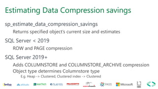 Estimating Data Compression savings
sp_estimate_data_compression_savings
Returns specified object’s current size and estimates
SQL Server < 2019
ROW and PAGE compression
SQL Server 2019+
Adds COLUMNSTORE and COLUMNSTORE_ARCHIVE compression
Object type determines Columnstore type
E.g. Heap -> Clustered, Clustered index -> Clustered
 