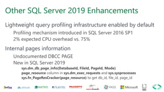 Other SQL Server 2019 Enhancements
Lightweight query profiling infrastructure enabled by default
Profiling mechanism introduced in SQL Server 2016 SP1
2% expected CPU overhead vs. 75%
Internal pages information
Undocumented DBCC PAGE
New in SQL Server 2019
sys.dm_db_page_info(DatabaseId, FileId, PageId, Mode)
page_resource column in sys.dm_exec_requests and sys.sysprocesses
sys.fn_PageResCracker(page_resource) to get db_id, file_id, page_id
 