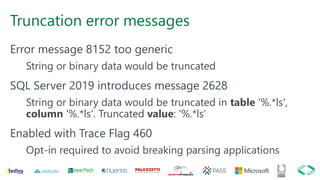 Truncation error messages
Error message 8152 too generic
String or binary data would be truncated
SQL Server 2019 introduces message 2628
String or binary data would be truncated in table '%.*ls',
column '%.*ls'. Truncated value: '%.*ls’
Enabled with Trace Flag 460
Opt-in required to avoid breaking parsing applications
 