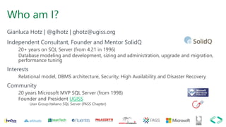 Who am I?
Gianluca Hotz | @glhotz | ghotz@ugiss.org
Independent Consultant, Founder and Mentor SolidQ
20+ years on SQL Server (from 4.21 in 1996)
Database modeling and development, sizing and administration, upgrade and migration,
performance tuning
Interests
Relational model, DBMS architecture, Security, High Availability and Disaster Recovery
Community
20 years Microsoft MVP SQL Server (from 1998)
Founder and President UGISS
User Group Italiano SQL Server (PASS Chapter)
 