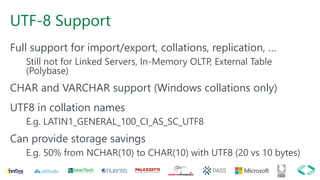 UTF-8 Support
Full support for import/export, collations, replication, …
Still not for Linked Servers, In-Memory OLTP, External Table
(Polybase)
CHAR and VARCHAR support (Windows collations only)
UTF8 in collation names
E.g. LATIN1_GENERAL_100_CI_AS_SC_UTF8
Can provide storage savings
E.g. 50% from NCHAR(10) to CHAR(10) with UTF8 (20 vs 10 bytes)
 