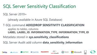 SQL Server Sensitivity Classification
SQL Server 2019+
(already available in Azure SQL Database)
T-SQL command ADD|DROP SENSITIVITY CLASSIFICATION
applies to tables, columns
LABEL, LAtBEL_ID, INFORMATION_TYPE, INFORMATION_TYPE_ID
Metadata stored in sys.sensitivity_classifications
SQL Server Audit add column data_sensitivity_information
 
