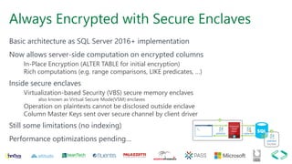 Always Encrypted with Secure Enclaves
Basic architecture as SQL Server 2016+ implementation
Now allows server-side computation on encrypted columns
In-Place Encryption (ALTER TABLE for initial encryption)
Rich computations (e.g. range comparisons, LIKE predicates, …)
Inside secure enclaves
Virtualization-based Security (VBS) secure memory enclaves
also known as Virtual Secure Mode(VSM) enclaves
Operation on plaintexts cannot be disclosed outside enclave
Column Master Keys sent over secure channel by client driver
Still some limitations (no indexing)
Performance optimizations pending…
 