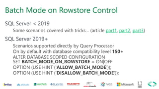 Batch Mode on Rowstore Control
SQL Server < 2019
Some scenarios covered with tricks… (article part1, part2, part3)
SQL Server 2019+
Scenarios supported directly by Query Processor
On by default with database compatibility level 150+
ALTER DATABASE SCOPED CONFIGURATION
SET BATCH_MODE_ON_ROWSTORE = ON|OFF
OPTION (USE HINT ('ALLOW_BATCH_MODE’));
OPTION (USE HINT (‘DISALLOW_BATCH_MODE'));
 