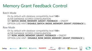 Memory Grant Feedback Control
Batch Mode
On by default with database compatibility level 140+
ALTER DATABASE SCOPED CONFIGURATION
SET BATCH_MODE_MEMORY_GRANT_FEEDBACK = ON|OFF
OPTION (USE HINT('DISABLE_BATCH_MODE_MEMORY_GRANT_FEEDBACK'));
Row Mode
On by default with database compatibility level 150+
ALTER DATABASE SCOPED CONFIGURATION
SET ROW_MODE_MEMORY_GRANT_FEEDBACK = ON|OFF
OPTION (USE HINT ('DISABLE_ROW_MODE_MEMORY_GRANT_FEEDBACK'));
 