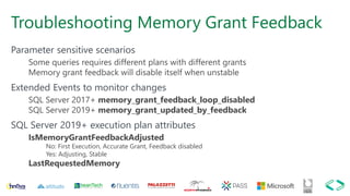 Troubleshooting Memory Grant Feedback
Parameter sensitive scenarios
Some queries requires different plans with different grants
Memory grant feedback will disable itself when unstable
Extended Events to monitor changes
SQL Server 2017+ memory_grant_feedback_loop_disabled
SQL Server 2019+ memory_grant_updated_by_feedback
SQL Server 2019+ execution plan attributes
IsMemoryGrantFeedbackAdjusted
No: First Execution, Accurate Grant, Feedback disabled
Yes: Adjusting, Stable
LastRequestedMemory
 