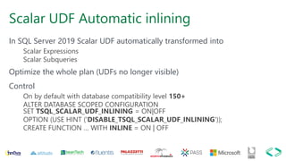 Scalar UDF Automatic inlining
In SQL Server 2019 Scalar UDF automatically transformed into
Scalar Expressions
Scalar Subqueries
Optimize the whole plan (UDFs no longer visible)
Control
On by default with database compatibility level 150+
ALTER DATABASE SCOPED CONFIGURATION
SET TSQL_SCALAR_UDF_INLINING = ON|OFF
OPTION (USE HINT ('DISABLE_TSQL_SCALAR_UDF_INLINING'));
CREATE FUNCTION … WITH INLINE = ON | OFF
 