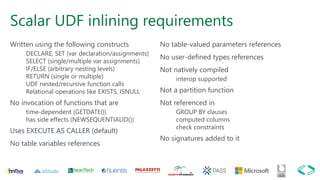 Scalar UDF inlining requirements
Written using the following constructs
DECLARE, SET (var declaration/assignments)
SELECT (single/multiple var assignments)
IF/ELSE (arbitrary nesting levels)
RETURN (single or multiple)
UDF nested/recursive function calls
Relational operations like EXISTS, ISNULL
No invocation of functions that are
time-dependent (GETDATE())
has side effects (NEWSEQUENTIALID())
Uses EXECUTE AS CALLER (default)
No table variables references
No table-valued parameters references
No user-defined types references
Not natively compiled
interop supported
Not a partition function
Not referenced in
GROUP BY clauses
computed columns
check constraints
No signatures added to it
 