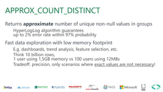 APPROX_COUNT_DISTINCT
Returns approximate number of unique non-null values in groups
HyperLogLog algorithm guarantees
up to 2% error rate within 97% probability
Fast data exploration with low memory footprint
E.g. dashboards, trend analysis, feature selection, etc.
Think 10 billion rows,
1 user using 1,5GB memory vs 100 users using 12MBs
Tradeoff: precision, only scenarios where exact values are not necessary!
 