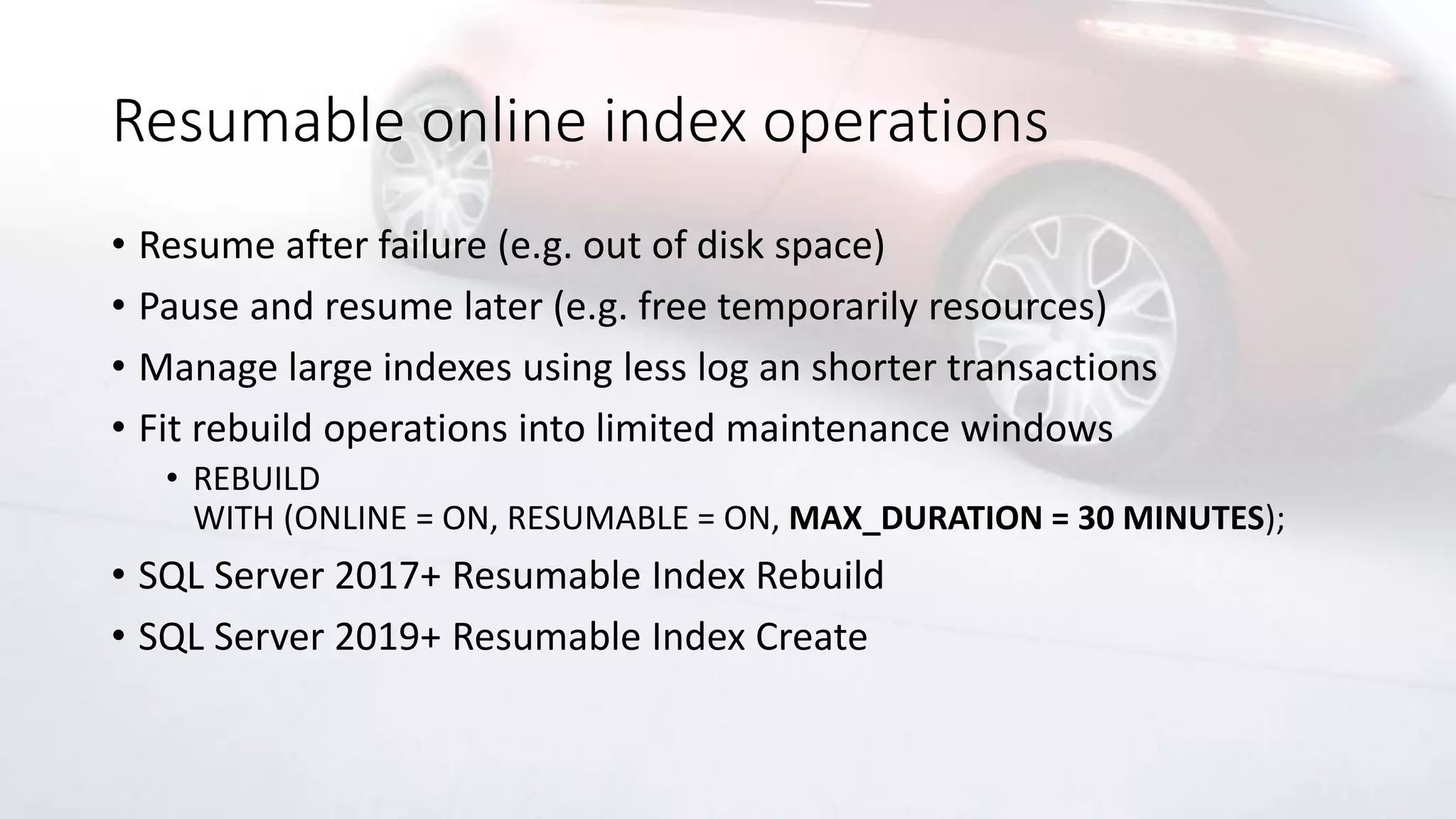 Resumable online index operations
• Resume after failure (e.g. out of disk space)
• Pause and resume later (e.g. free temporarily resources)
• Manage large indexes using less log an shorter transactions
• Fit rebuild operations into limited maintenance windows
• REBUILD
WITH (ONLINE = ON, RESUMABLE = ON, MAX_DURATION = 30 MINUTES);
• SQL Server 2017+ Resumable Index Rebuild
• SQL Server 2019+ Resumable Index Create
 