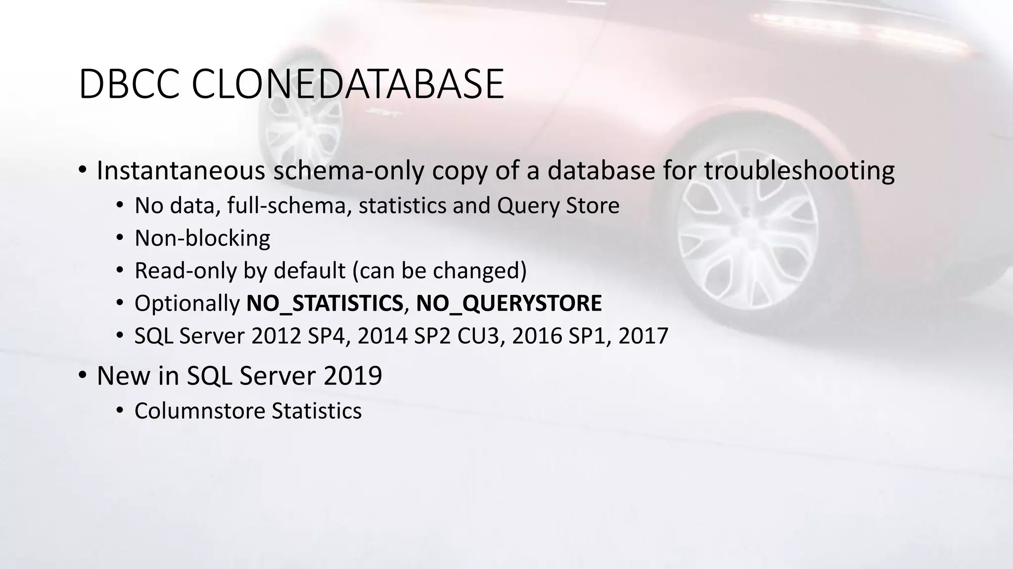 DBCC CLONEDATABASE
• Instantaneous schema-only copy of a database for troubleshooting
• No data, full-schema, statistics and Query Store
• Non-blocking
• Read-only by default (can be changed)
• Optionally NO_STATISTICS, NO_QUERYSTORE
• SQL Server 2012 SP4, 2014 SP2 CU3, 2016 SP1, 2017
• New in SQL Server 2019
• Columnstore Statistics
 