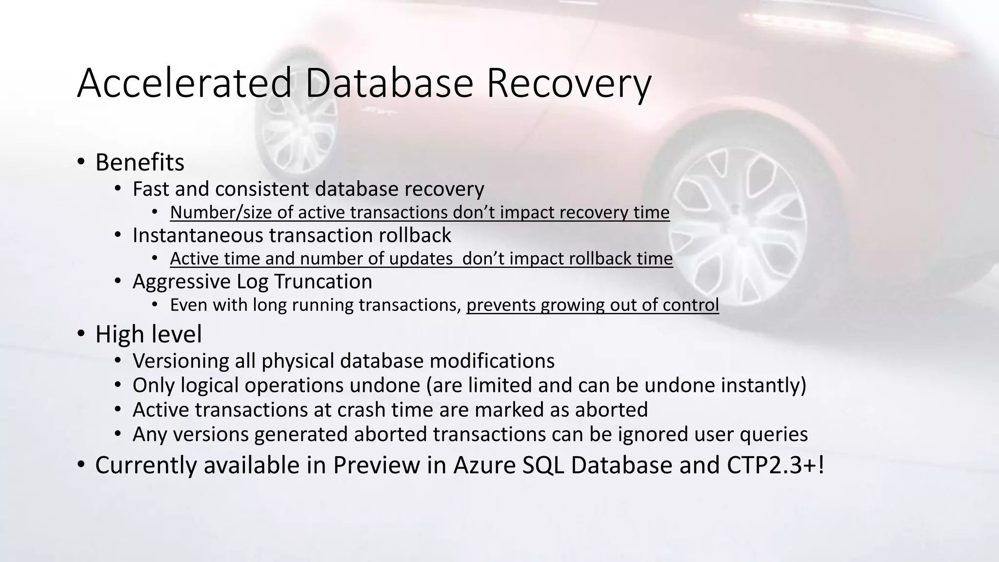 Accelerated Database Recovery
• Benefits
• Fast and consistent database recovery
• Number/size of active transactions don’t impact recovery time
• Instantaneous transaction rollback
• Active time and number of updates don’t impact rollback time
• Aggressive Log Truncation
• Even with long running transactions, prevents growing out of control
• High level
• Versioning all physical database modifications
• Only logical operations undone (are limited and can be undone instantly)
• Active transactions at crash time are marked as aborted
• Any versions generated aborted transactions can be ignored user queries
• Currently available in Preview in Azure SQL Database and CTP2.3+!
 