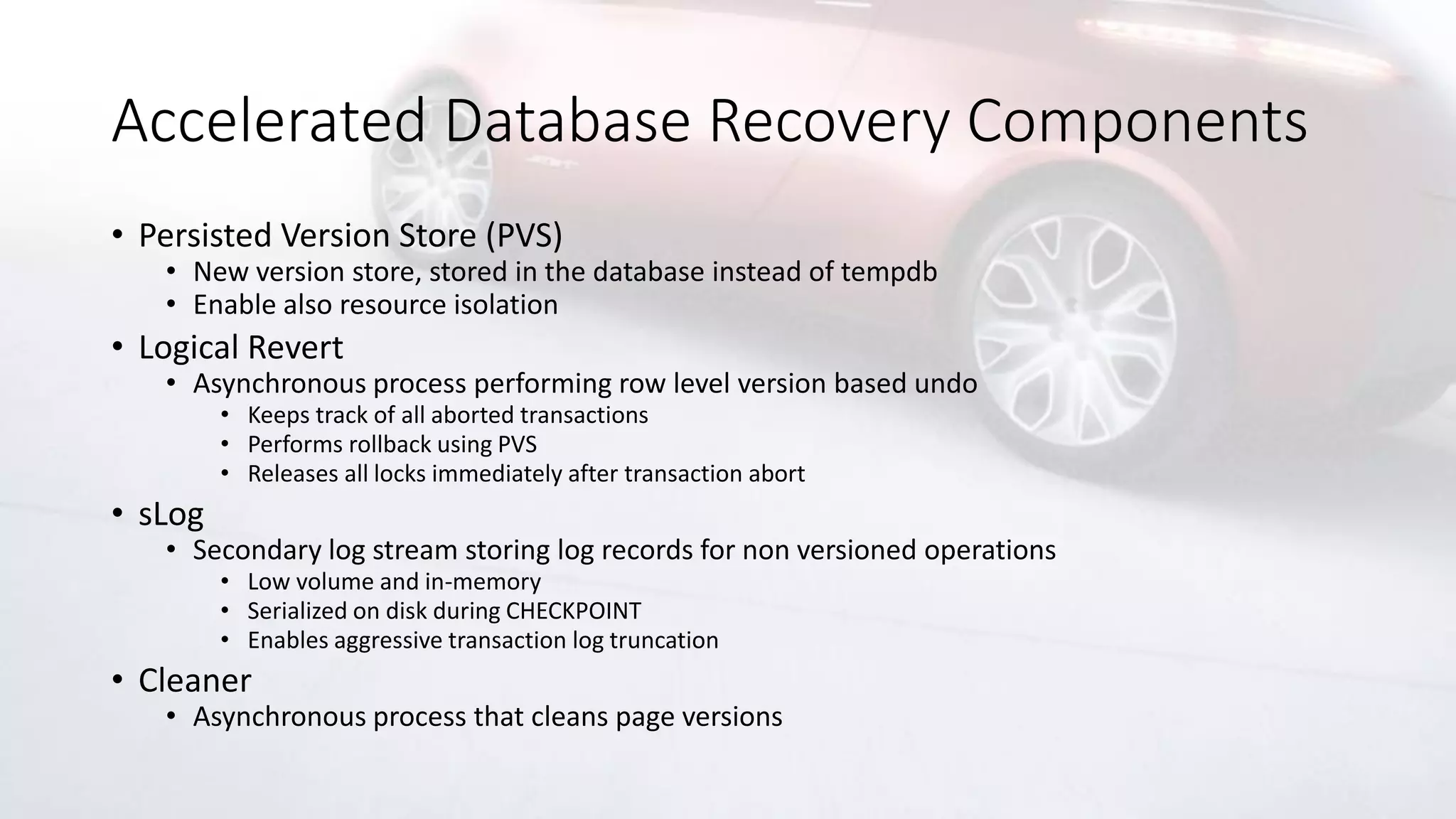 Accelerated Database Recovery Components
• Persisted Version Store (PVS)
• New version store, stored in the database instead of tempdb
• Enable also resource isolation
• Logical Revert
• Asynchronous process performing row level version based undo
• Keeps track of all aborted transactions
• Performs rollback using PVS
• Releases all locks immediately after transaction abort
• sLog
• Secondary log stream storing log records for non versioned operations
• Low volume and in-memory
• Serialized on disk during CHECKPOINT
• Enables aggressive transaction log truncation
• Cleaner
• Asynchronous process that cleans page versions
 