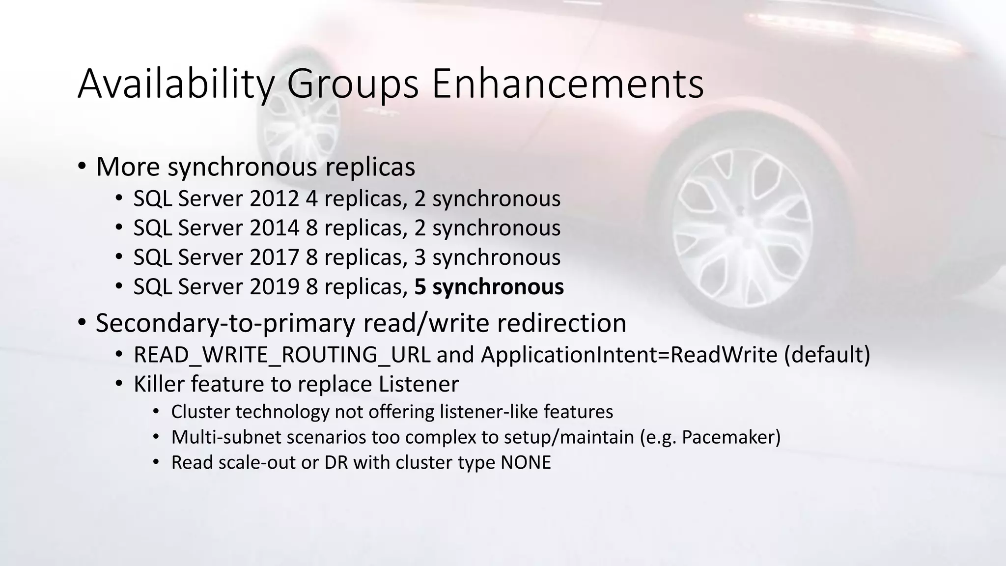 Availability Groups Enhancements
• More synchronous replicas
• SQL Server 2012 4 replicas, 2 synchronous
• SQL Server 2014 8 replicas, 2 synchronous
• SQL Server 2017 8 replicas, 3 synchronous
• SQL Server 2019 8 replicas, 5 synchronous
• Secondary-to-primary read/write redirection
• READ_WRITE_ROUTING_URL and ApplicationIntent=ReadWrite (default)
• Killer feature to replace Listener
• Cluster technology not offering listener-like features
• Multi-subnet scenarios too complex to setup/maintain (e.g. Pacemaker)
• Read scale-out or DR with cluster type NONE
 