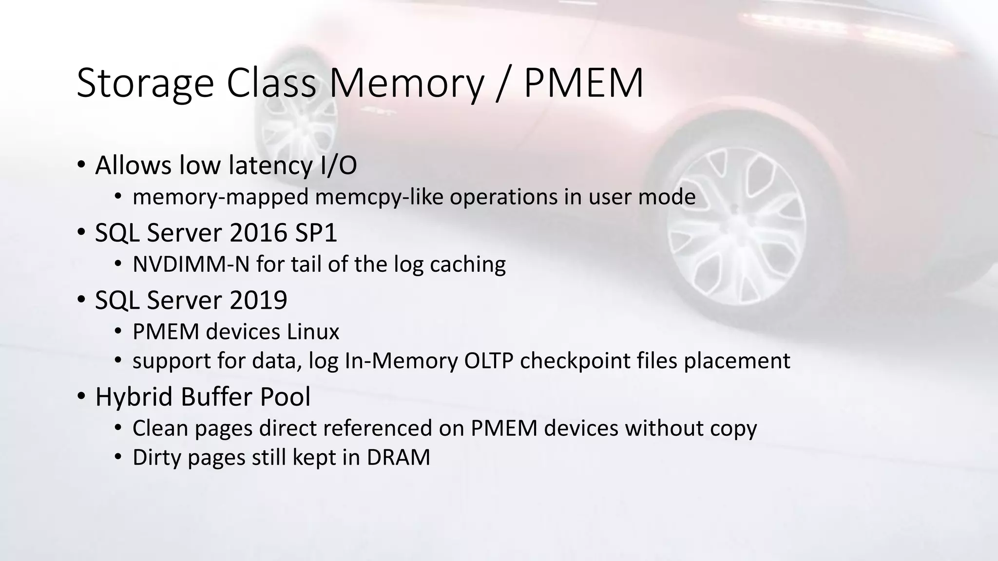 Storage Class Memory / PMEM
• Allows low latency I/O
• memory-mapped memcpy-like operations in user mode
• SQL Server 2016 SP1
• NVDIMM-N for tail of the log caching
• SQL Server 2019
• PMEM devices Linux
• support for data, log In-Memory OLTP checkpoint files placement
• Hybrid Buffer Pool
• Clean pages direct referenced on PMEM devices without copy
• Dirty pages still kept in DRAM
 