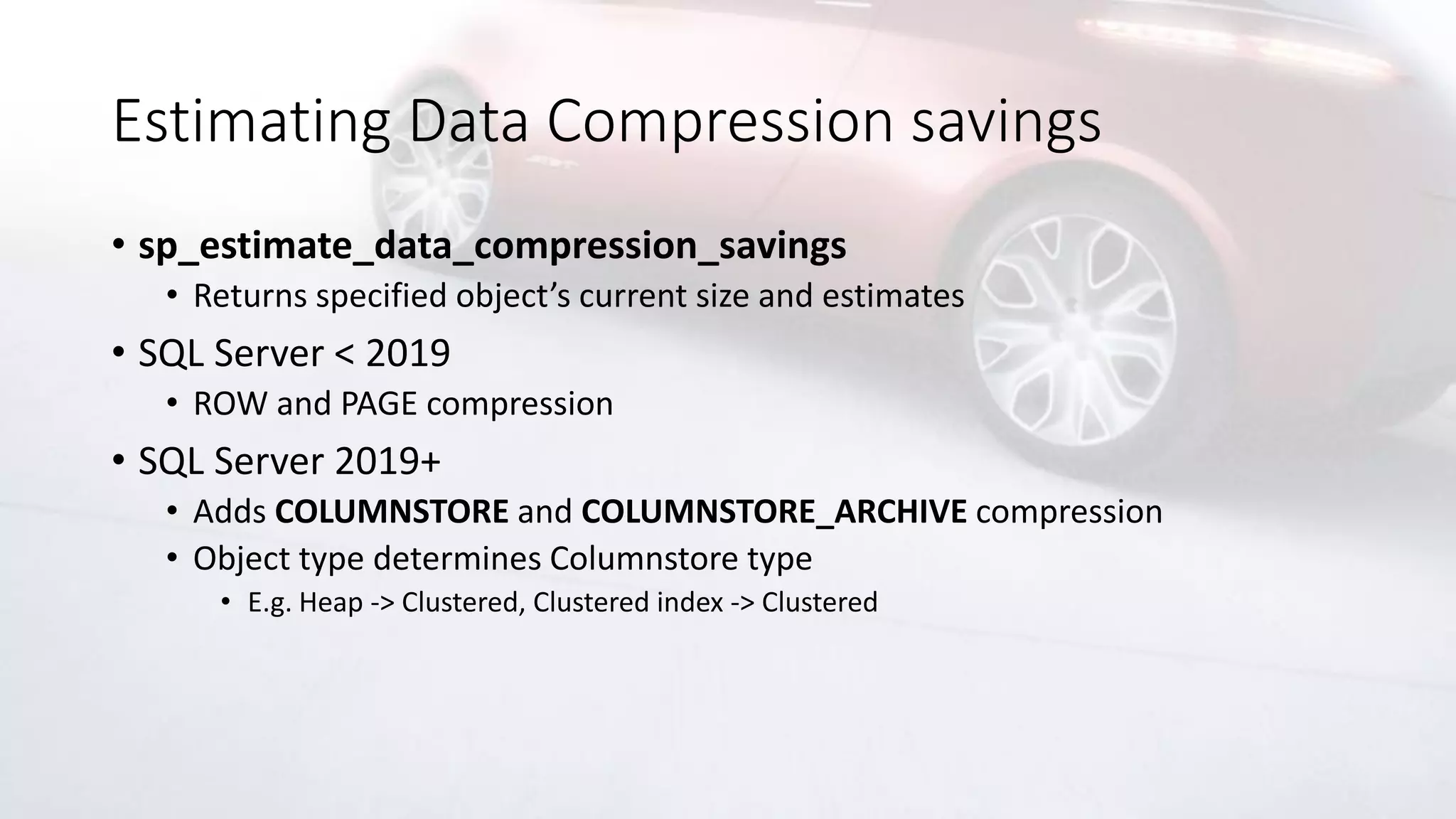 Estimating Data Compression savings
• sp_estimate_data_compression_savings
• Returns specified object’s current size and estimates
• SQL Server < 2019
• ROW and PAGE compression
• SQL Server 2019+
• Adds COLUMNSTORE and COLUMNSTORE_ARCHIVE compression
• Object type determines Columnstore type
• E.g. Heap -> Clustered, Clustered index -> Clustered
 