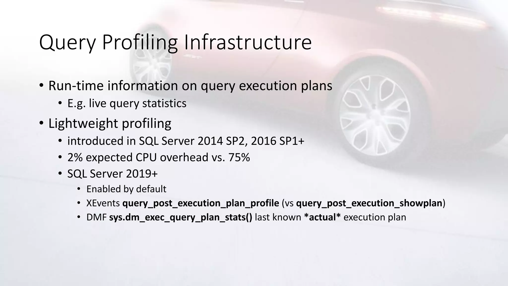 Query Profiling Infrastructure
• Run-time information on query execution plans
• E.g. live query statistics
• Lightweight profiling
• introduced in SQL Server 2014 SP2, 2016 SP1+
• 2% expected CPU overhead vs. 75%
• SQL Server 2019+
• Enabled by default
• XEvents query_post_execution_plan_profile (vs query_post_execution_showplan)
• DMF sys.dm_exec_query_plan_stats() last known *actual* execution plan
 