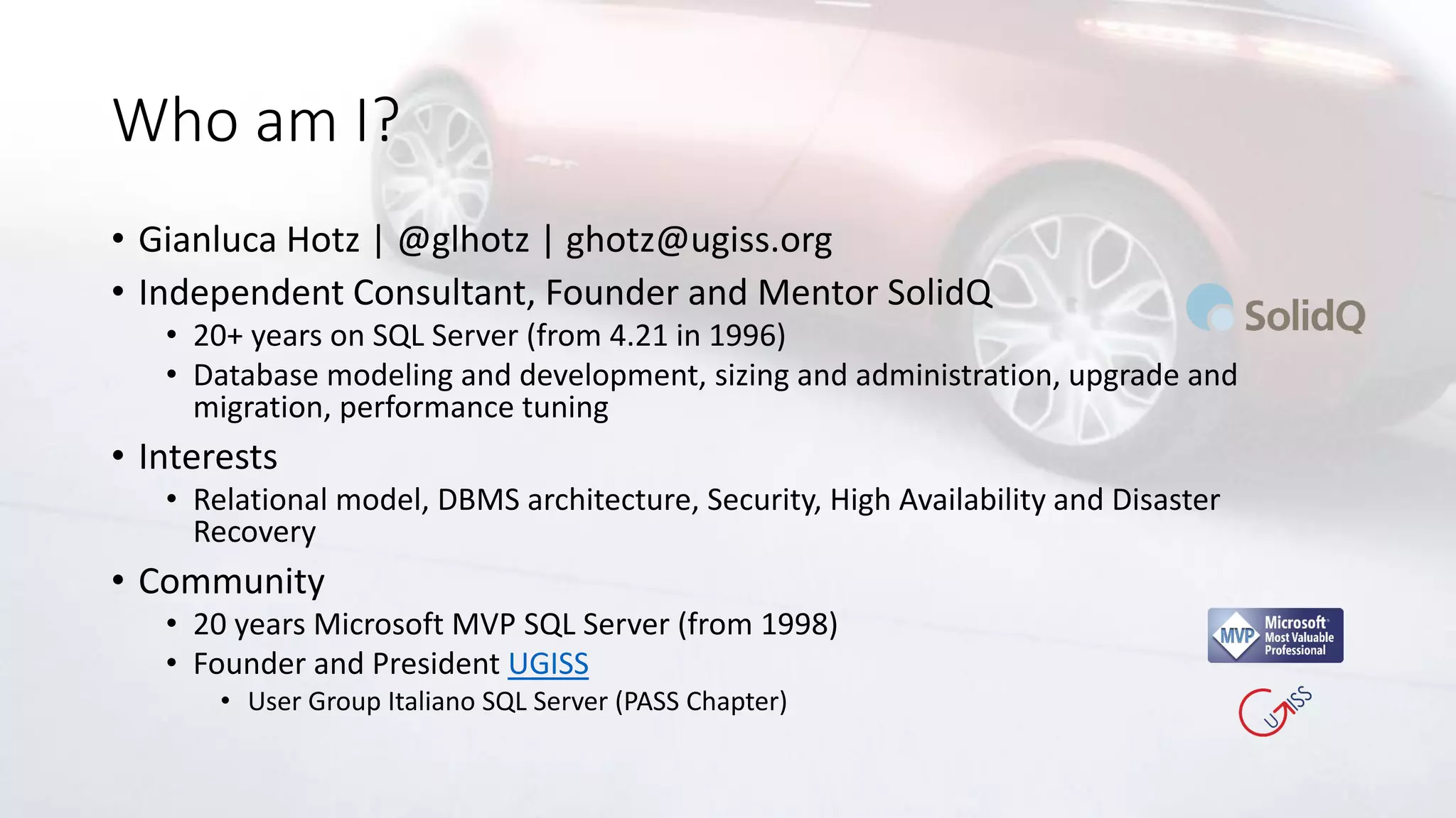Who am I?
• Gianluca Hotz | @glhotz | ghotz@ugiss.org
• Independent Consultant, Founder and Mentor SolidQ
• 20+ years on SQL Server (from 4.21 in 1996)
• Database modeling and development, sizing and administration, upgrade and
migration, performance tuning
• Interests
• Relational model, DBMS architecture, Security, High Availability and Disaster
Recovery
• Community
• 20 years Microsoft MVP SQL Server (from 1998)
• Founder and President UGISS
• User Group Italiano SQL Server (PASS Chapter)
 