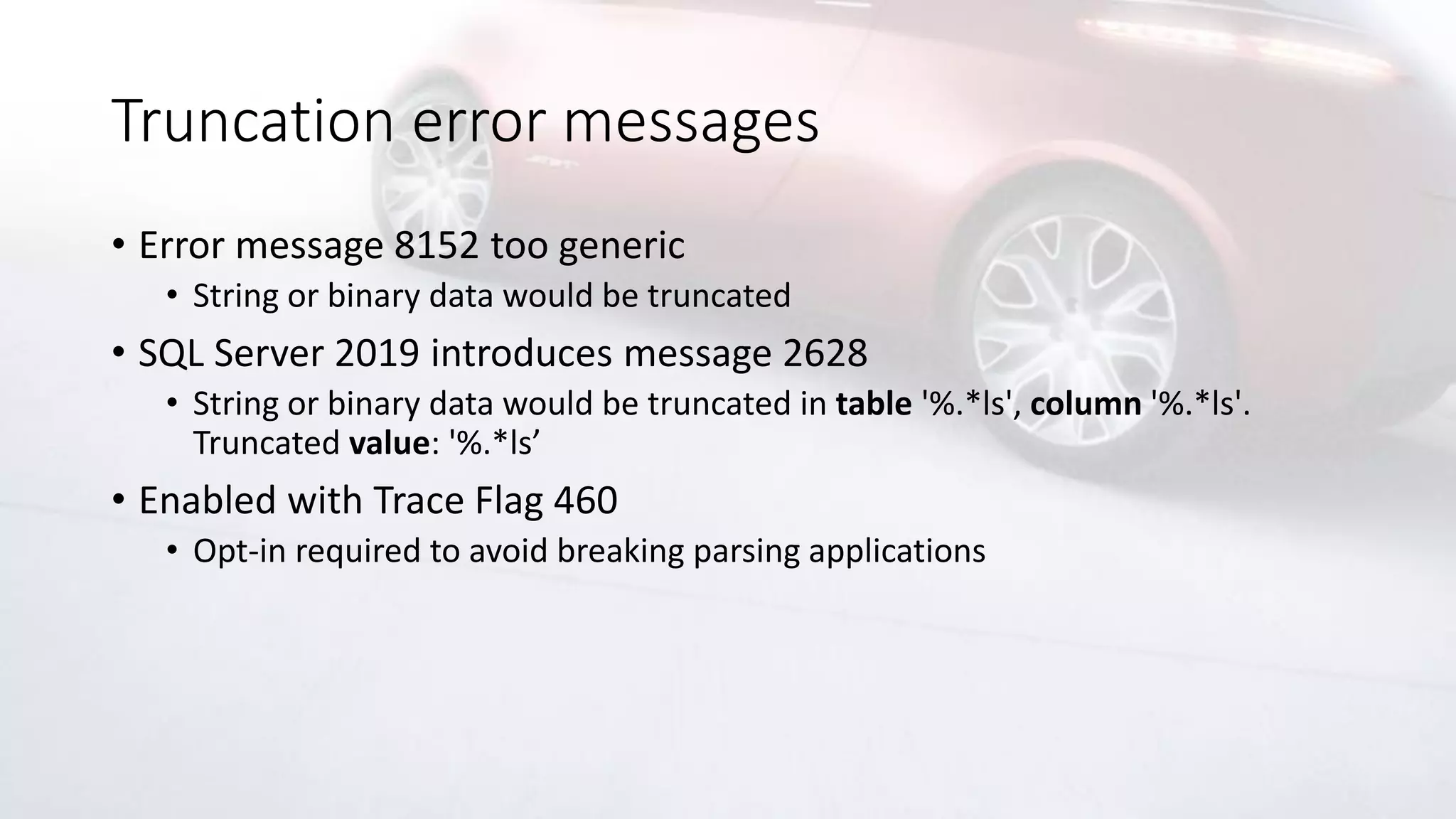 Truncation error messages
• Error message 8152 too generic
• String or binary data would be truncated
• SQL Server 2019 introduces message 2628
• String or binary data would be truncated in table '%.*ls', column '%.*ls'.
Truncated value: '%.*ls’
• Enabled with Trace Flag 460
• Opt-in required to avoid breaking parsing applications
 