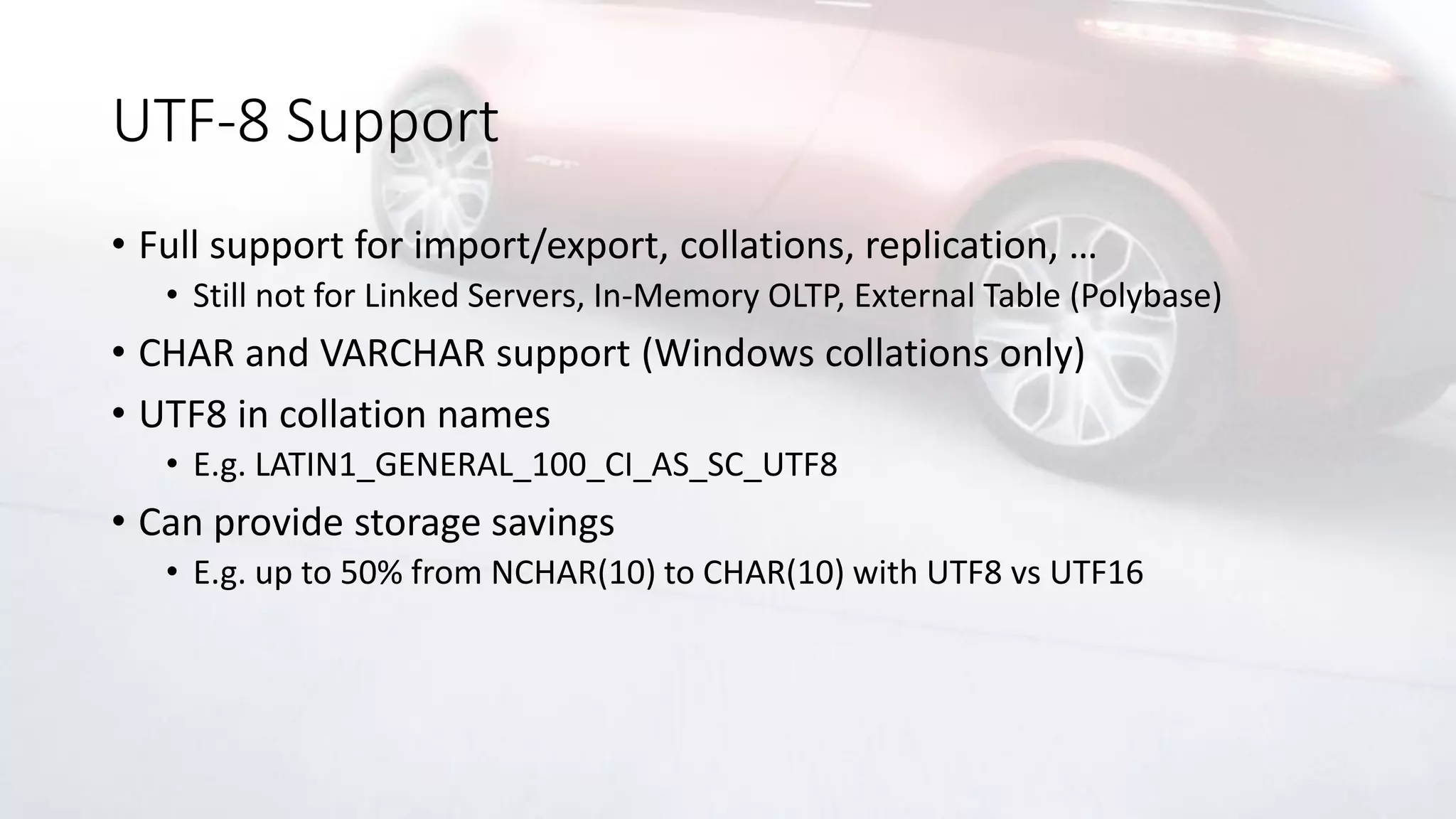 UTF-8 Support
• Full support for import/export, collations, replication, …
• Still not for Linked Servers, In-Memory OLTP, External Table (Polybase)
• CHAR and VARCHAR support (Windows collations only)
• UTF8 in collation names
• E.g. LATIN1_GENERAL_100_CI_AS_SC_UTF8
• Can provide storage savings
• E.g. up to 50% from NCHAR(10) to CHAR(10) with UTF8 vs UTF16
 