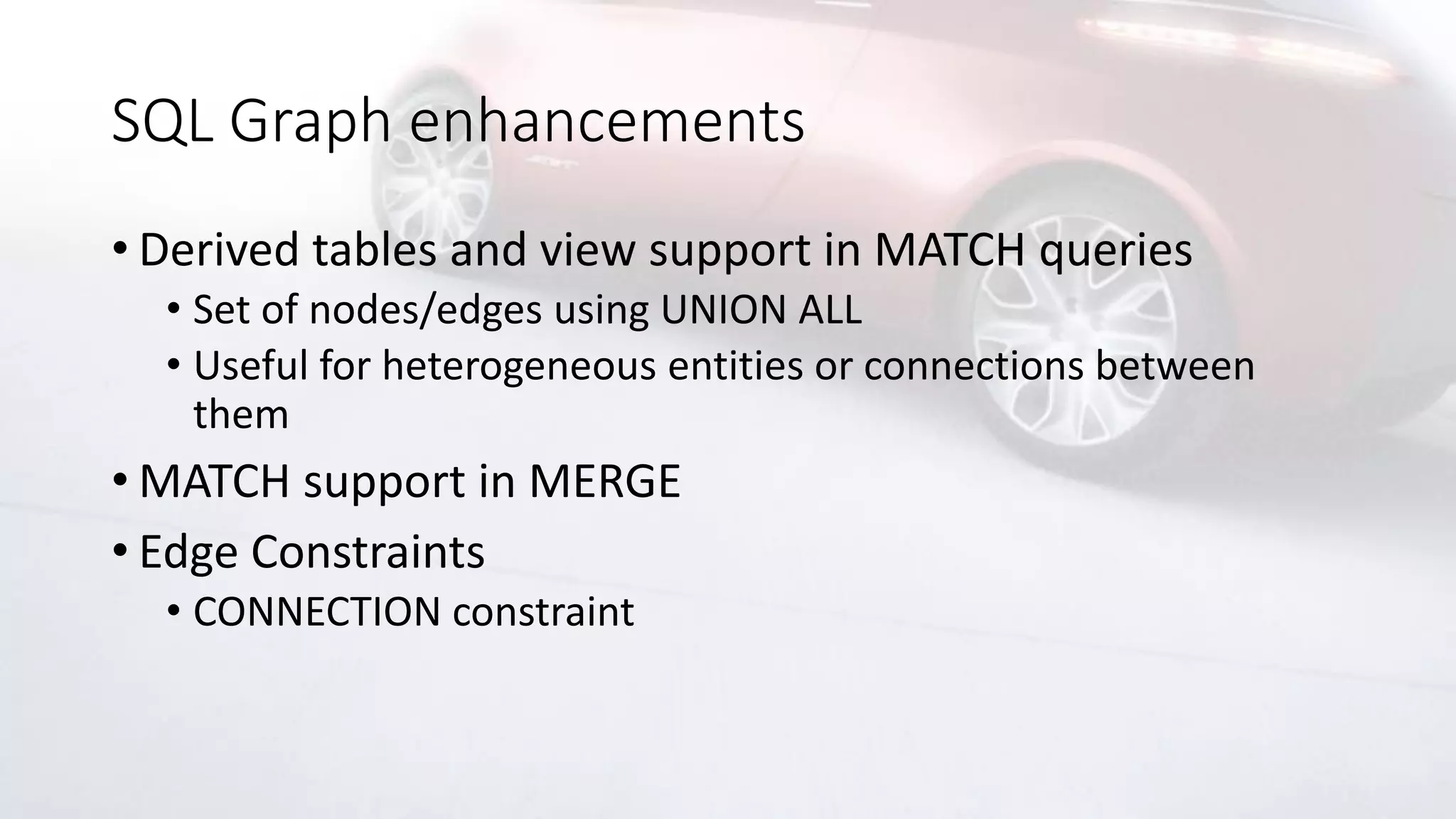 SQL Graph enhancements
• Derived tables and view support in MATCH queries
• Set of nodes/edges using UNION ALL
• Useful for heterogeneous entities or connections between
them
• MATCH support in MERGE
• Edge Constraints
• CONNECTION constraint
 