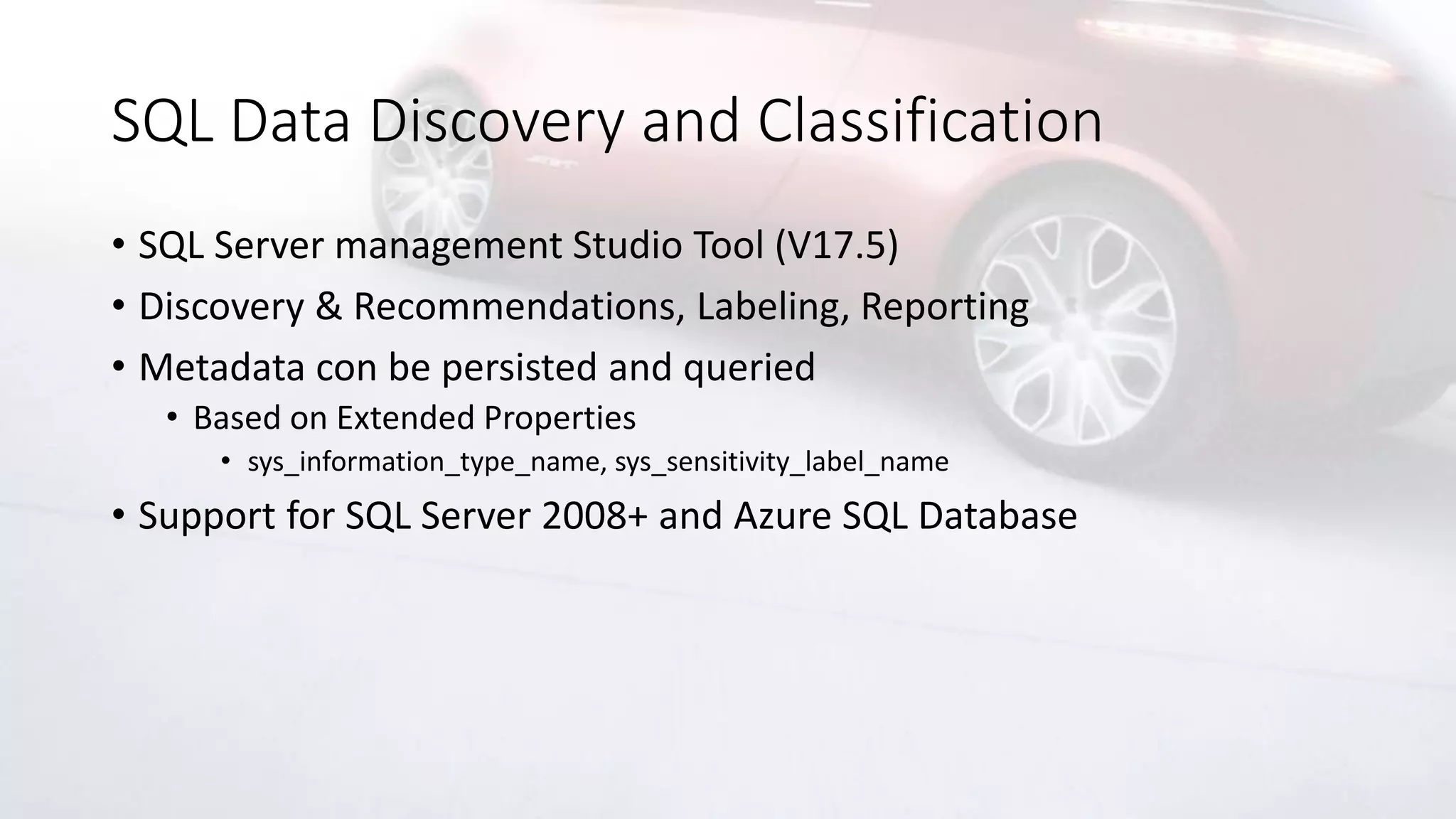 SQL Data Discovery and Classification
• SQL Server management Studio Tool (V17.5)
• Discovery & Recommendations, Labeling, Reporting
• Metadata con be persisted and queried
• Based on Extended Properties
• sys_information_type_name, sys_sensitivity_label_name
• Support for SQL Server 2008+ and Azure SQL Database
 