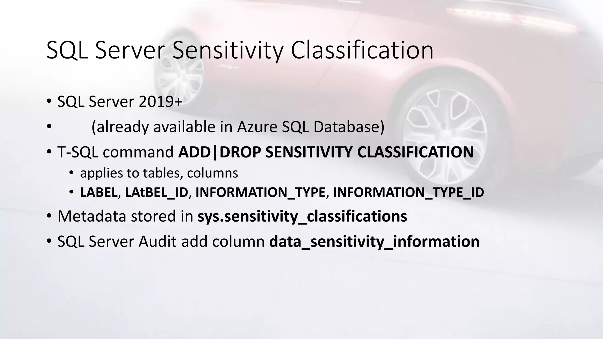 SQL Server Sensitivity Classification
• SQL Server 2019+
• (already available in Azure SQL Database)
• T-SQL command ADD|DROP SENSITIVITY CLASSIFICATION
• applies to tables, columns
• LABEL, LAtBEL_ID, INFORMATION_TYPE, INFORMATION_TYPE_ID
• Metadata stored in sys.sensitivity_classifications
• SQL Server Audit add column data_sensitivity_information
 