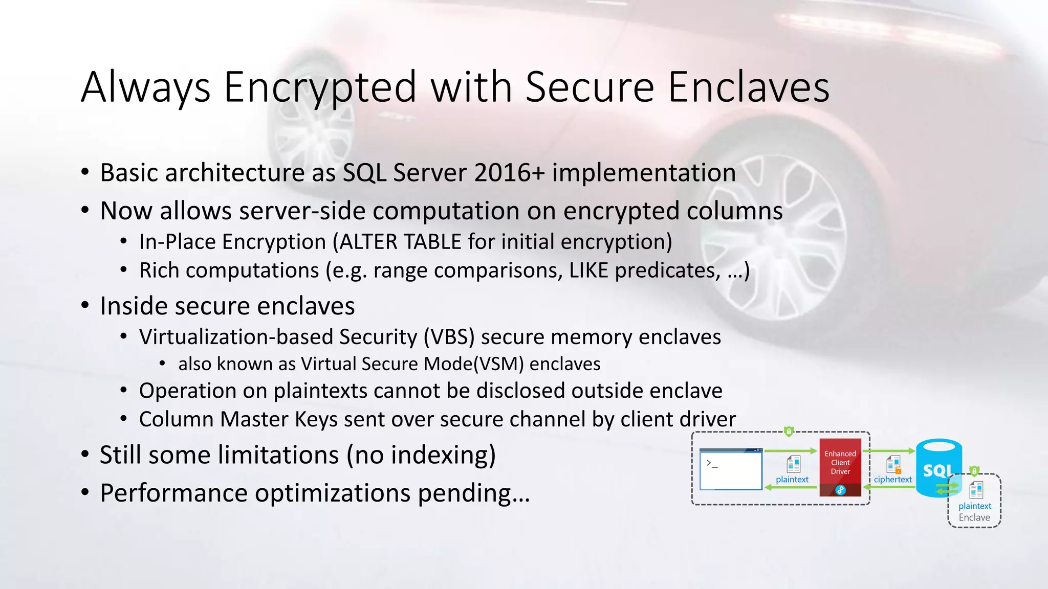 Always Encrypted with Secure Enclaves
• Basic architecture as SQL Server 2016+ implementation
• Now allows server-side computation on encrypted columns
• In-Place Encryption (ALTER TABLE for initial encryption)
• Rich computations (e.g. range comparisons, LIKE predicates, …)
• Inside secure enclaves
• Virtualization-based Security (VBS) secure memory enclaves
• also known as Virtual Secure Mode(VSM) enclaves
• Operation on plaintexts cannot be disclosed outside enclave
• Column Master Keys sent over secure channel by client driver
• Still some limitations (no indexing)
• Performance optimizations pending…
 