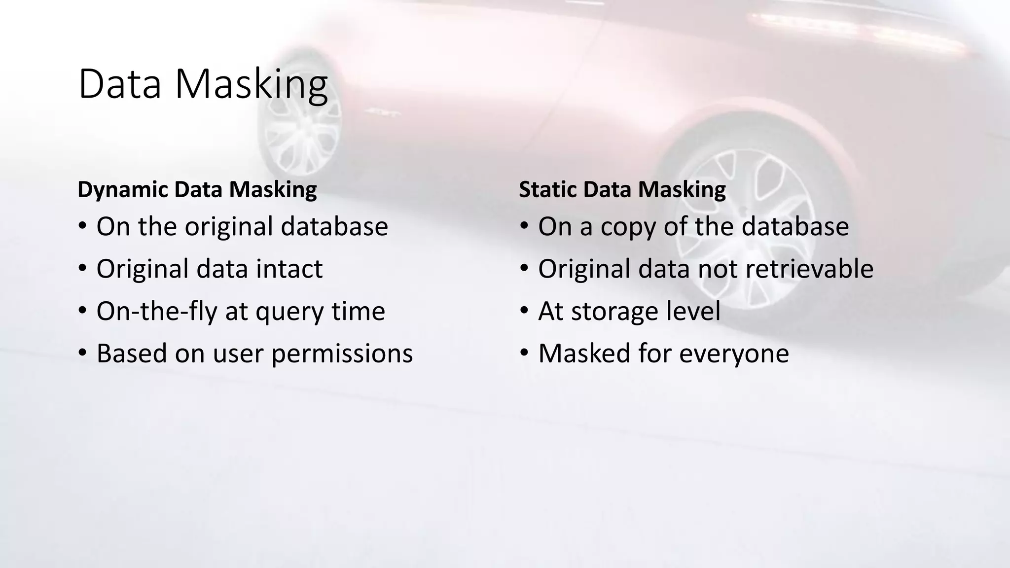 Data Masking
Dynamic Data Masking
• On the original database
• Original data intact
• On-the-fly at query time
• Based on user permissions
Static Data Masking
• On a copy of the database
• Original data not retrievable
• At storage level
• Masked for everyone
 