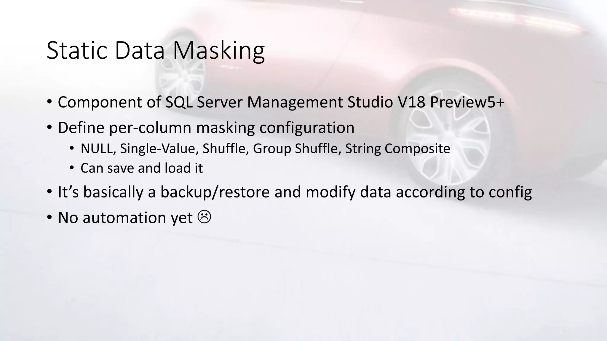 Static Data Masking
• Component of SQL Server Management Studio V18 Preview5+
• Define per-column masking configuration
• NULL, Single-Value, Shuffle, Group Shuffle, String Composite
• Can save and load it
• It’s basically a backup/restore and modify data according to config
• No automation yet 
 