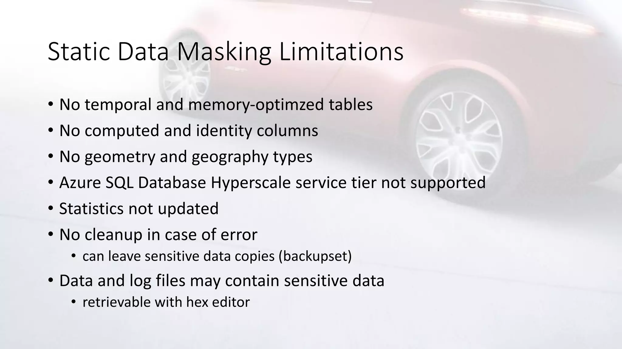 Static Data Masking Limitations
• No temporal and memory-optimzed tables
• No computed and identity columns
• No geometry and geography types
• Azure SQL Database Hyperscale service tier not supported
• Statistics not updated
• No cleanup in case of error
• can leave sensitive data copies (backupset)
• Data and log files may contain sensitive data
• retrievable with hex editor
 