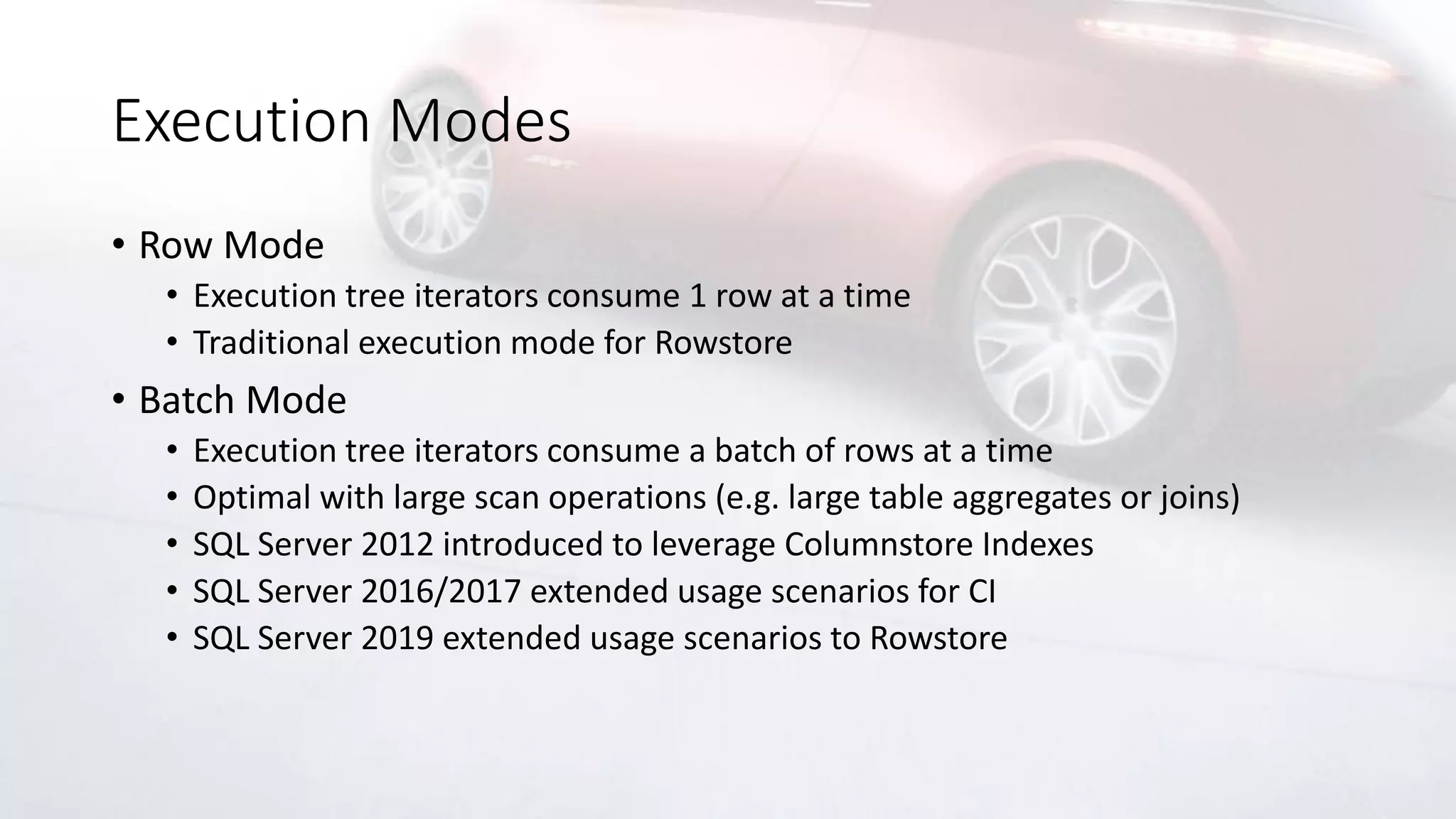 Execution Modes
• Row Mode
• Execution tree iterators consume 1 row at a time
• Traditional execution mode for Rowstore
• Batch Mode
• Execution tree iterators consume a batch of rows at a time
• Optimal with large scan operations (e.g. large table aggregates or joins)
• SQL Server 2012 introduced to leverage Columnstore Indexes
• SQL Server 2016/2017 extended usage scenarios for CI
• SQL Server 2019 extended usage scenarios to Rowstore
 