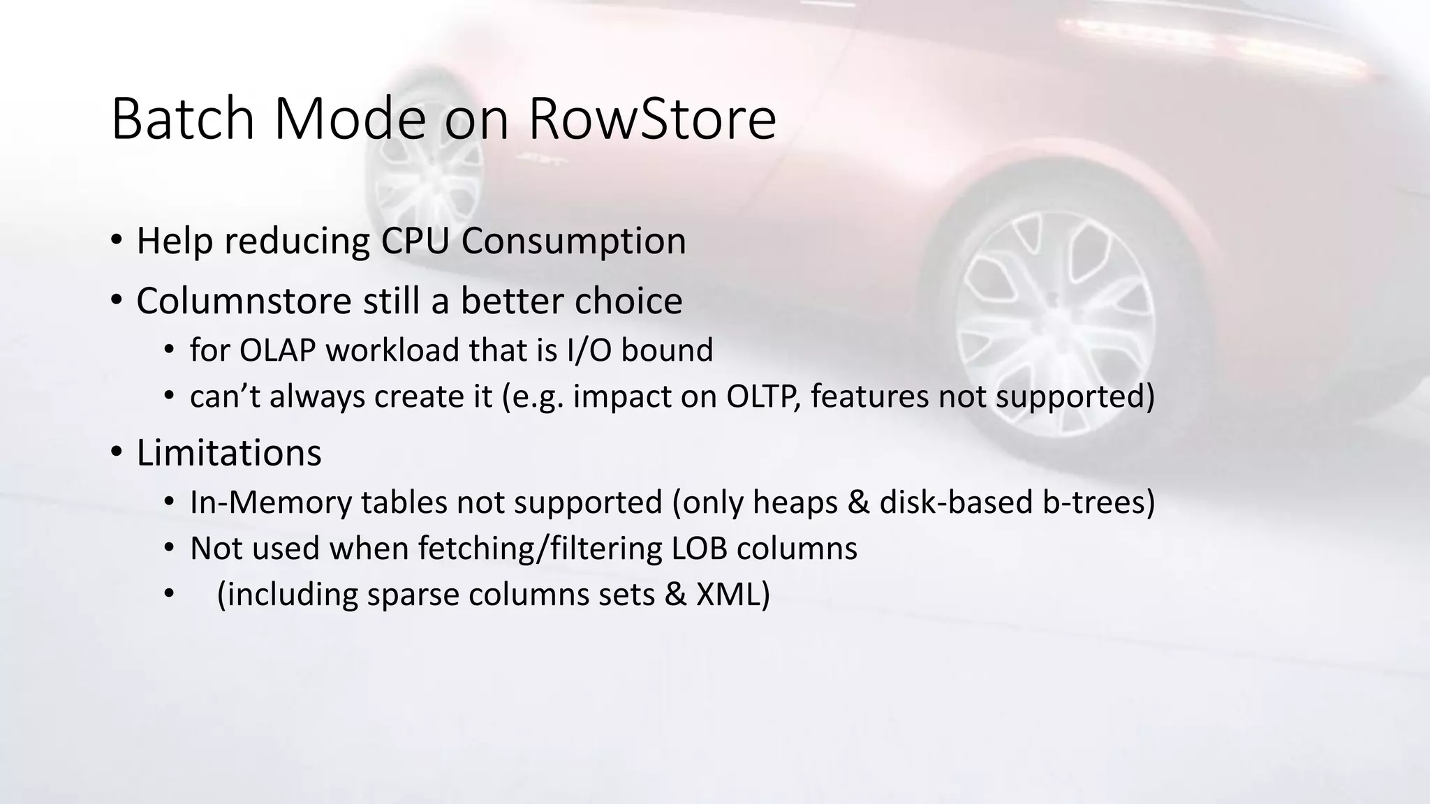 Batch Mode on RowStore
• Help reducing CPU Consumption
• Columnstore still a better choice
• for OLAP workload that is I/O bound
• can’t always create it (e.g. impact on OLTP, features not supported)
• Limitations
• In-Memory tables not supported (only heaps & disk-based b-trees)
• Not used when fetching/filtering LOB columns
• (including sparse columns sets & XML)
 