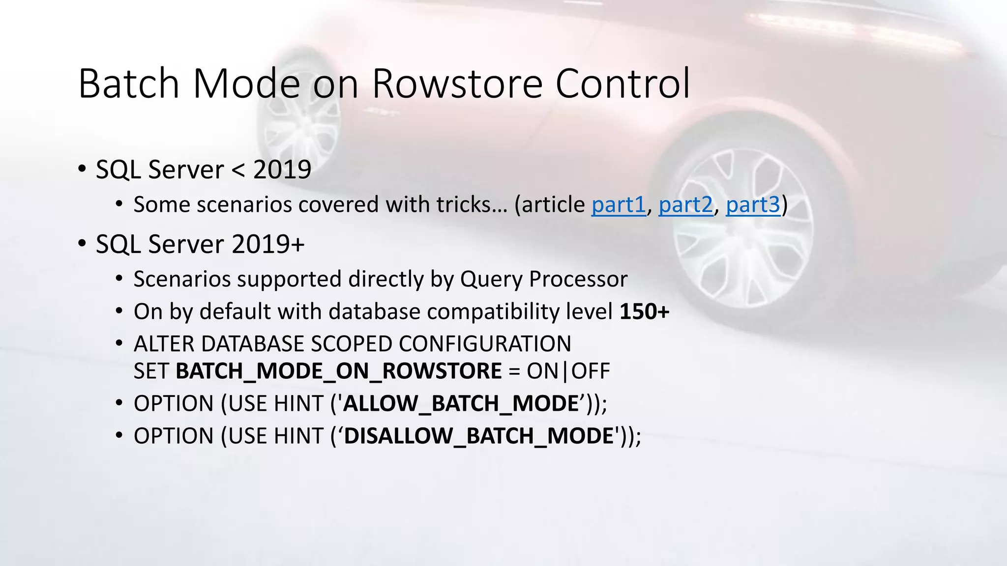 Batch Mode on Rowstore Control
• SQL Server < 2019
• Some scenarios covered with tricks… (article part1, part2, part3)
• SQL Server 2019+
• Scenarios supported directly by Query Processor
• On by default with database compatibility level 150+
• ALTER DATABASE SCOPED CONFIGURATION
SET BATCH_MODE_ON_ROWSTORE = ON|OFF
• OPTION (USE HINT ('ALLOW_BATCH_MODE’));
• OPTION (USE HINT (‘DISALLOW_BATCH_MODE'));
 