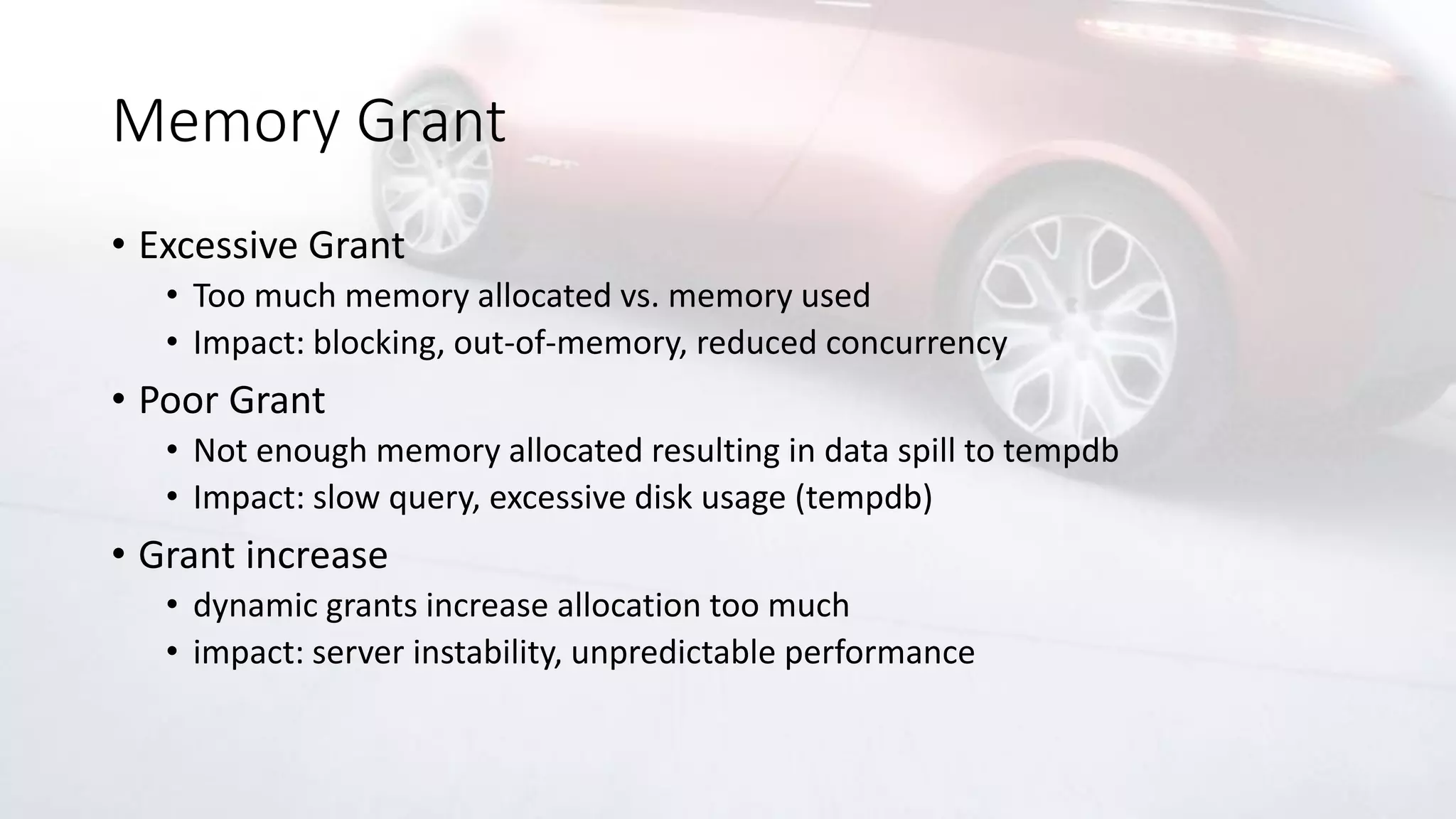 Memory Grant
• Excessive Grant
• Too much memory allocated vs. memory used
• Impact: blocking, out-of-memory, reduced concurrency
• Poor Grant
• Not enough memory allocated resulting in data spill to tempdb
• Impact: slow query, excessive disk usage (tempdb)
• Grant increase
• dynamic grants increase allocation too much
• impact: server instability, unpredictable performance
 