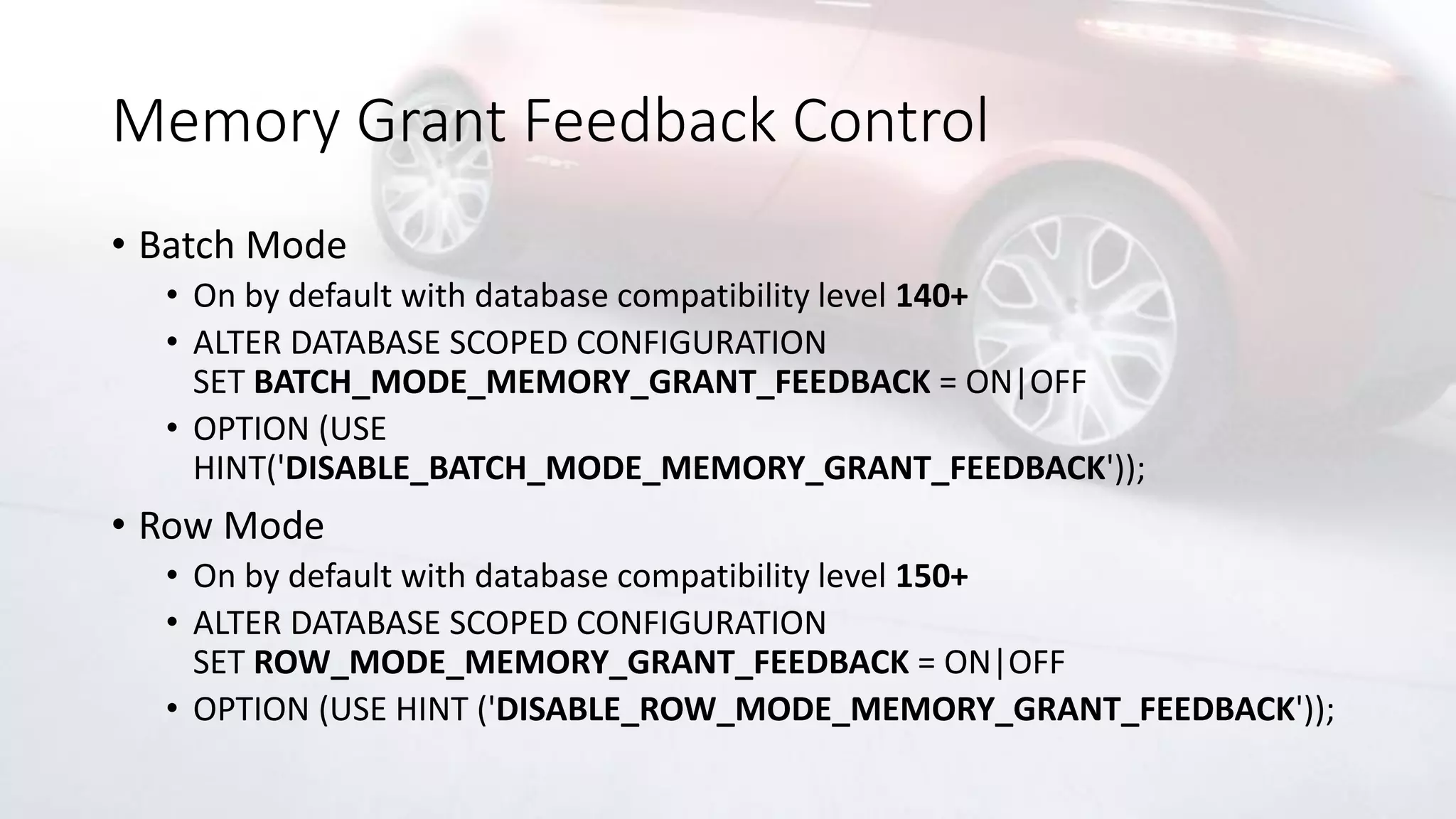 Memory Grant Feedback Control
• Batch Mode
• On by default with database compatibility level 140+
• ALTER DATABASE SCOPED CONFIGURATION
SET BATCH_MODE_MEMORY_GRANT_FEEDBACK = ON|OFF
• OPTION (USE
HINT('DISABLE_BATCH_MODE_MEMORY_GRANT_FEEDBACK'));
• Row Mode
• On by default with database compatibility level 150+
• ALTER DATABASE SCOPED CONFIGURATION
SET ROW_MODE_MEMORY_GRANT_FEEDBACK = ON|OFF
• OPTION (USE HINT ('DISABLE_ROW_MODE_MEMORY_GRANT_FEEDBACK'));
 