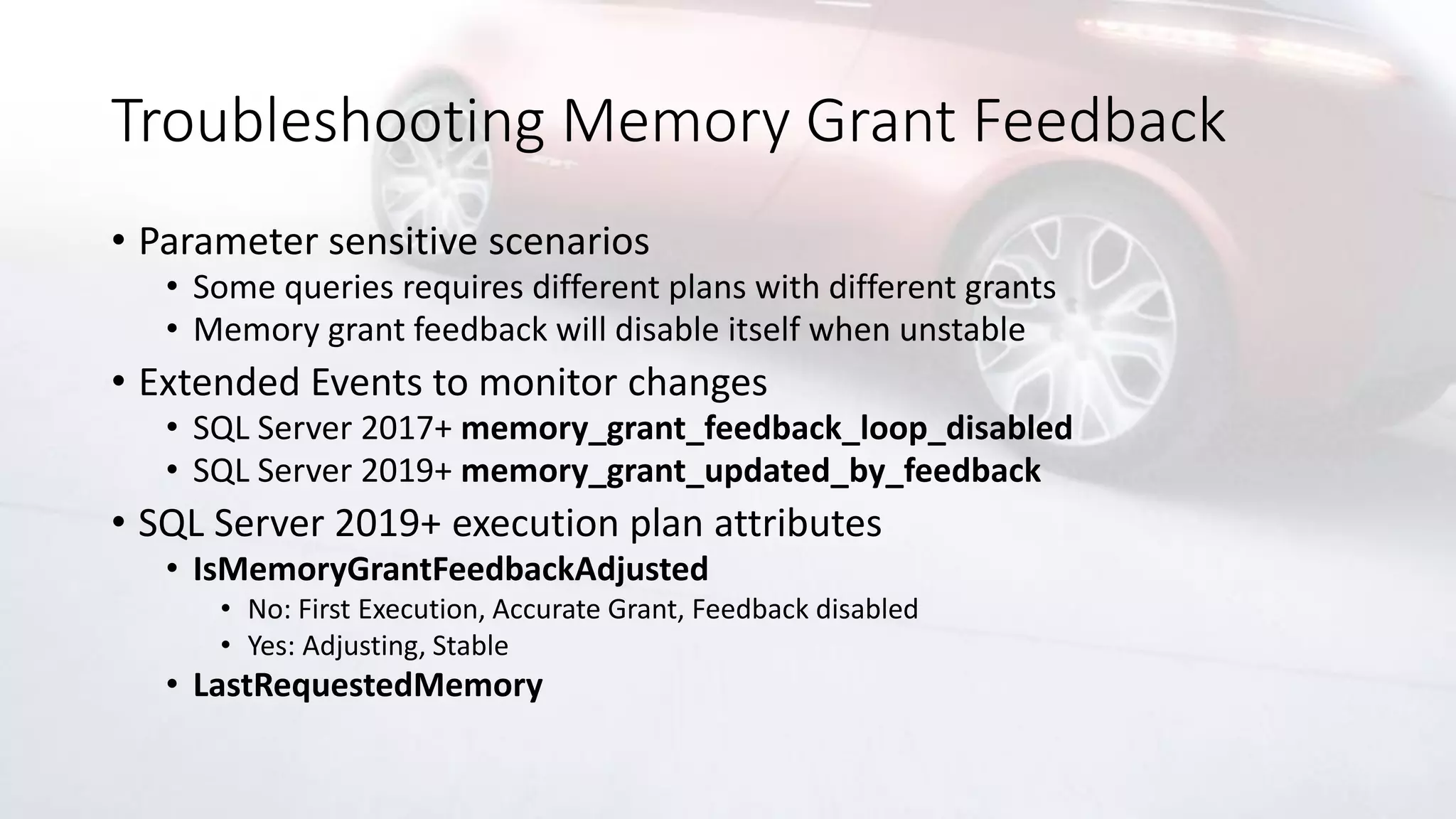 Troubleshooting Memory Grant Feedback
• Parameter sensitive scenarios
• Some queries requires different plans with different grants
• Memory grant feedback will disable itself when unstable
• Extended Events to monitor changes
• SQL Server 2017+ memory_grant_feedback_loop_disabled
• SQL Server 2019+ memory_grant_updated_by_feedback
• SQL Server 2019+ execution plan attributes
• IsMemoryGrantFeedbackAdjusted
• No: First Execution, Accurate Grant, Feedback disabled
• Yes: Adjusting, Stable
• LastRequestedMemory
 