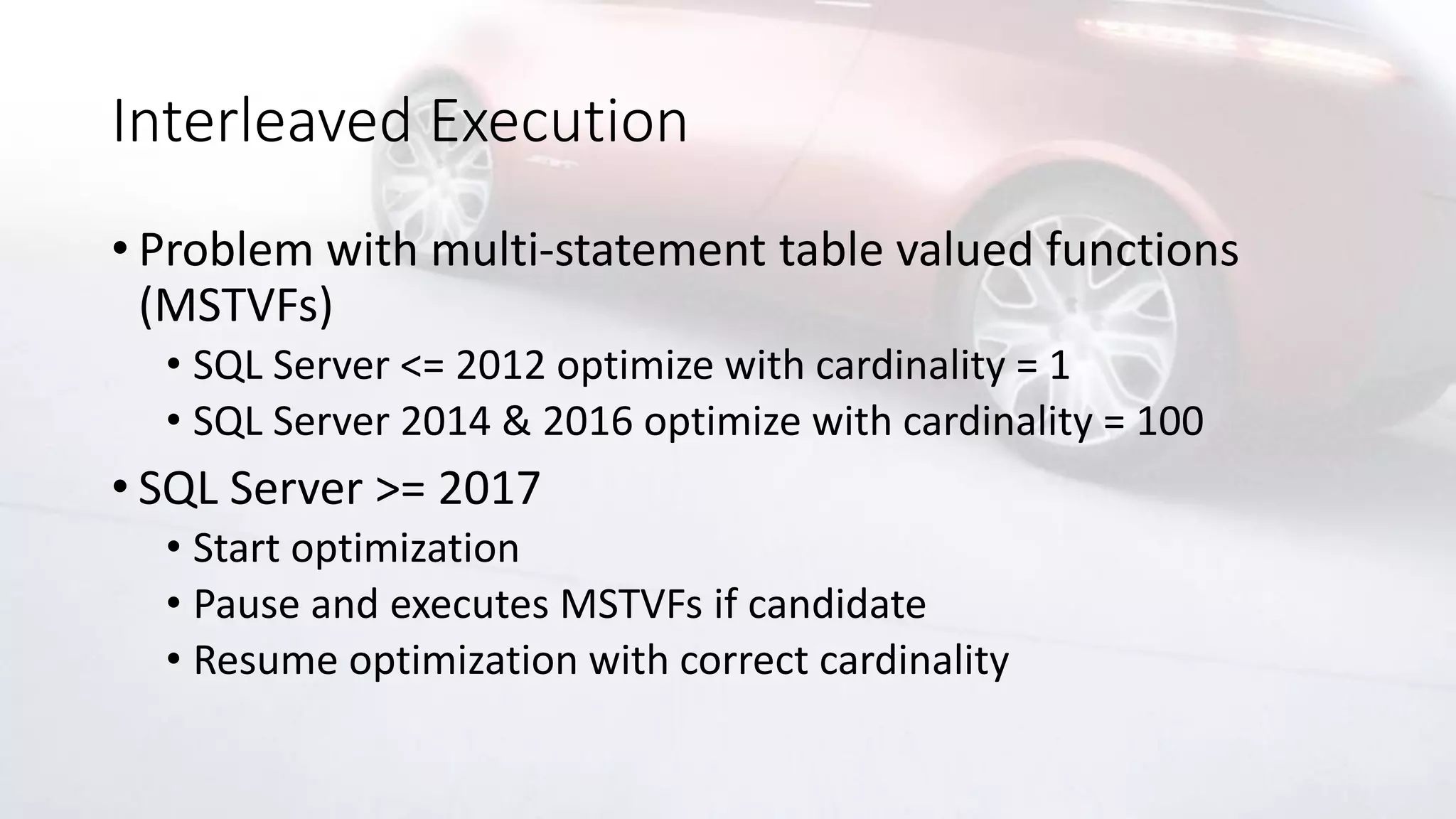 Interleaved Execution
• Problem with multi-statement table valued functions
(MSTVFs)
• SQL Server <= 2012 optimize with cardinality = 1
• SQL Server 2014 & 2016 optimize with cardinality = 100
• SQL Server >= 2017
• Start optimization
• Pause and executes MSTVFs if candidate
• Resume optimization with correct cardinality
 