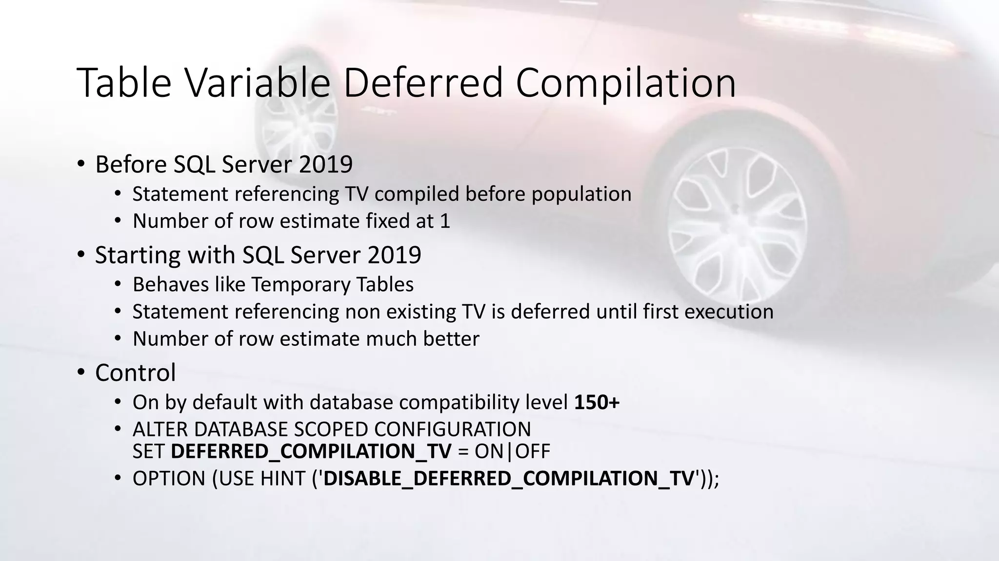 Table Variable Deferred Compilation
• Before SQL Server 2019
• Statement referencing TV compiled before population
• Number of row estimate fixed at 1
• Starting with SQL Server 2019
• Behaves like Temporary Tables
• Statement referencing non existing TV is deferred until first execution
• Number of row estimate much better
• Control
• On by default with database compatibility level 150+
• ALTER DATABASE SCOPED CONFIGURATION
SET DEFERRED_COMPILATION_TV = ON|OFF
• OPTION (USE HINT ('DISABLE_DEFERRED_COMPILATION_TV'));
 