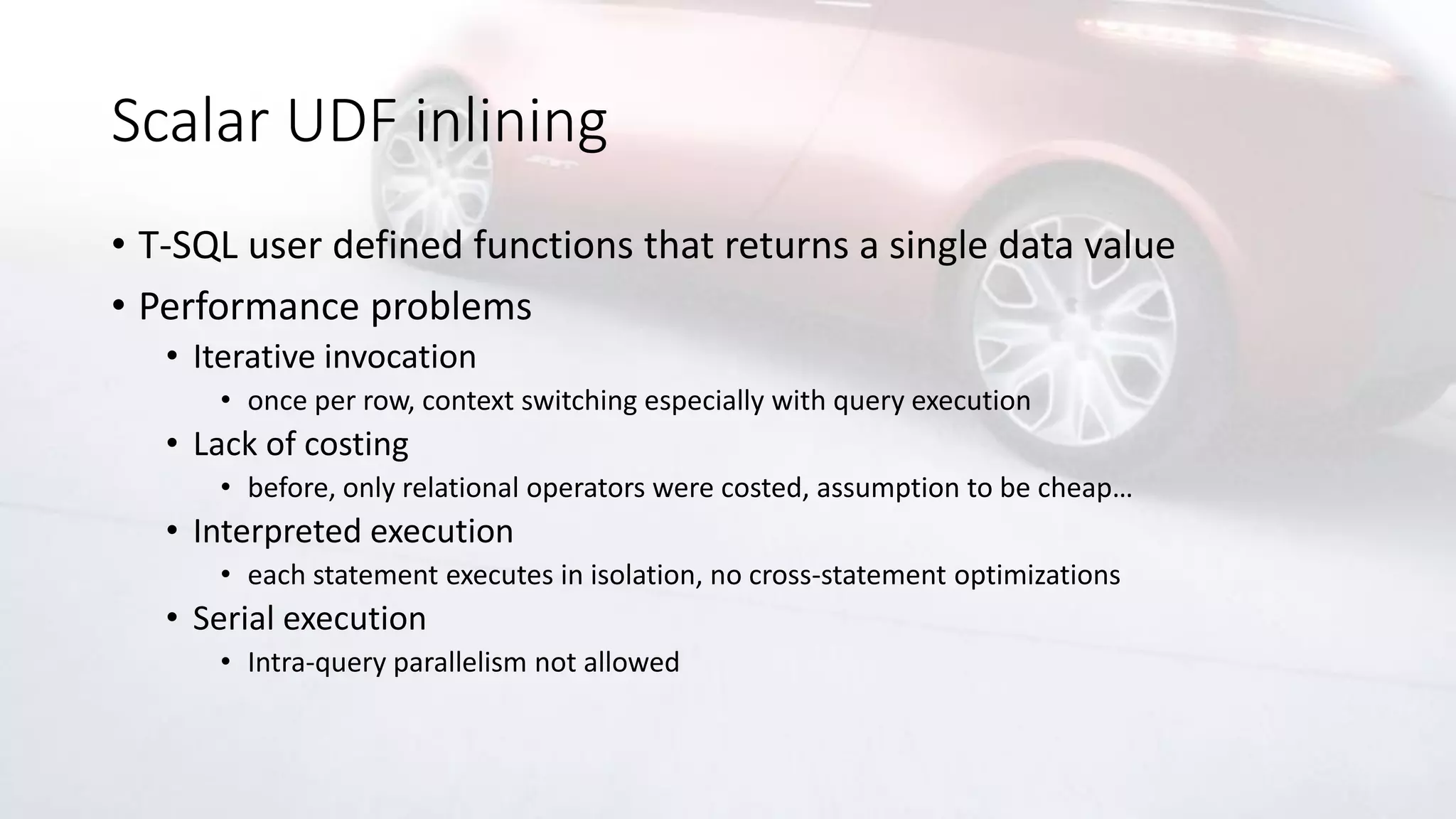 Scalar UDF inlining
• T-SQL user defined functions that returns a single data value
• Performance problems
• Iterative invocation
• once per row, context switching especially with query execution
• Lack of costing
• before, only relational operators were costed, assumption to be cheap…
• Interpreted execution
• each statement executes in isolation, no cross-statement optimizations
• Serial execution
• Intra-query parallelism not allowed
 