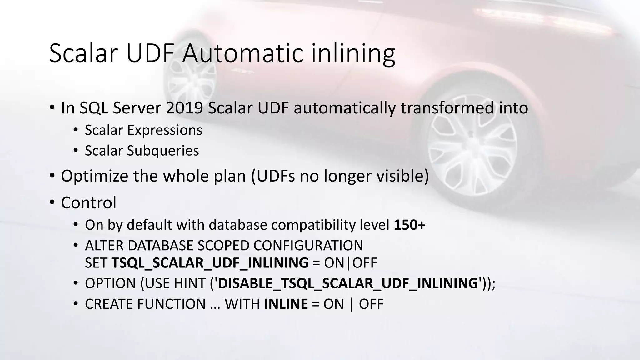 Scalar UDF Automatic inlining
• In SQL Server 2019 Scalar UDF automatically transformed into
• Scalar Expressions
• Scalar Subqueries
• Optimize the whole plan (UDFs no longer visible)
• Control
• On by default with database compatibility level 150+
• ALTER DATABASE SCOPED CONFIGURATION
SET TSQL_SCALAR_UDF_INLINING = ON|OFF
• OPTION (USE HINT ('DISABLE_TSQL_SCALAR_UDF_INLINING'));
• CREATE FUNCTION … WITH INLINE = ON | OFF
 