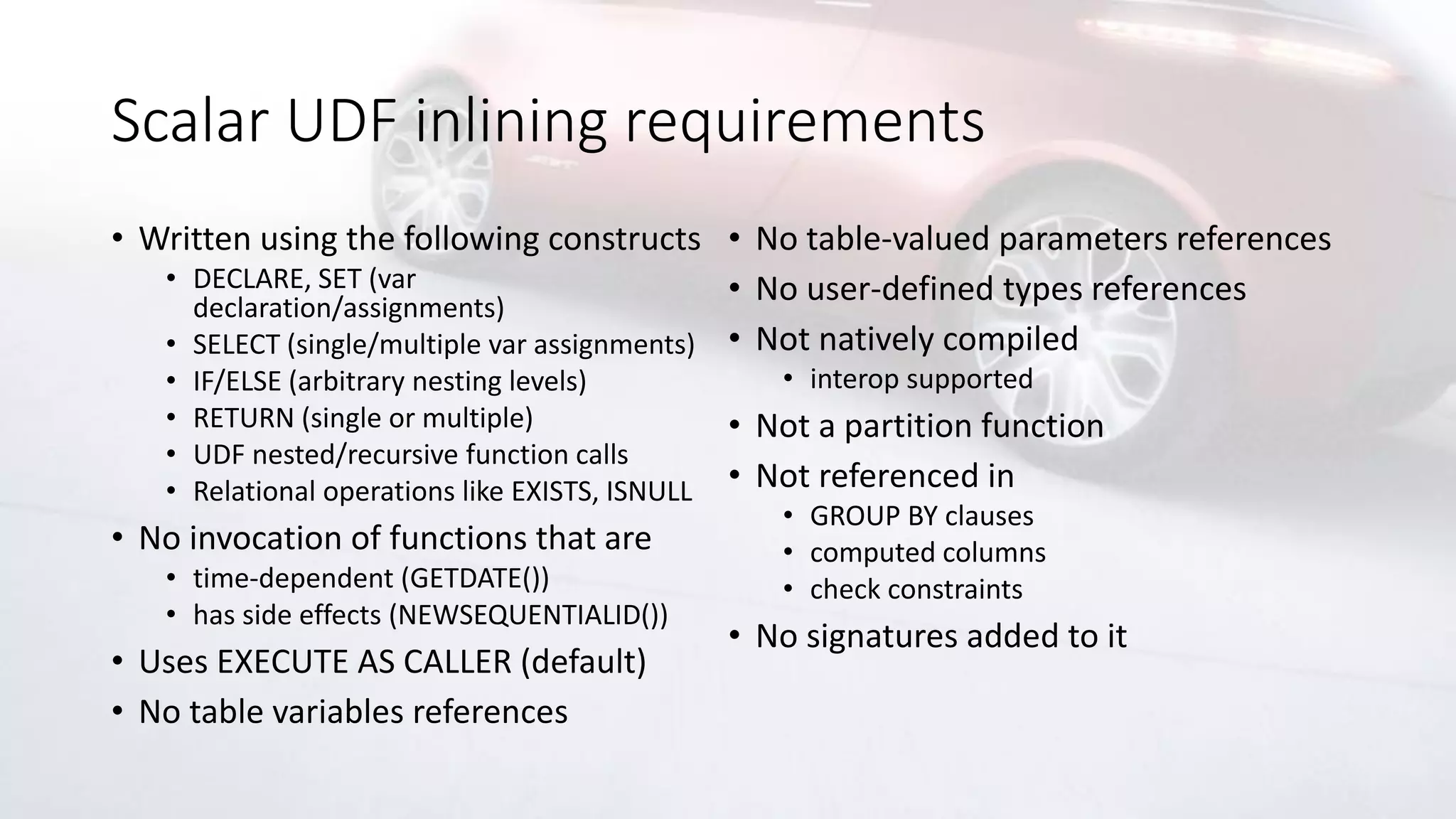 Scalar UDF inlining requirements
• Written using the following constructs
• DECLARE, SET (var
declaration/assignments)
• SELECT (single/multiple var assignments)
• IF/ELSE (arbitrary nesting levels)
• RETURN (single or multiple)
• UDF nested/recursive function calls
• Relational operations like EXISTS, ISNULL
• No invocation of functions that are
• time-dependent (GETDATE())
• has side effects (NEWSEQUENTIALID())
• Uses EXECUTE AS CALLER (default)
• No table variables references
• No table-valued parameters references
• No user-defined types references
• Not natively compiled
• interop supported
• Not a partition function
• Not referenced in
• GROUP BY clauses
• computed columns
• check constraints
• No signatures added to it
 
