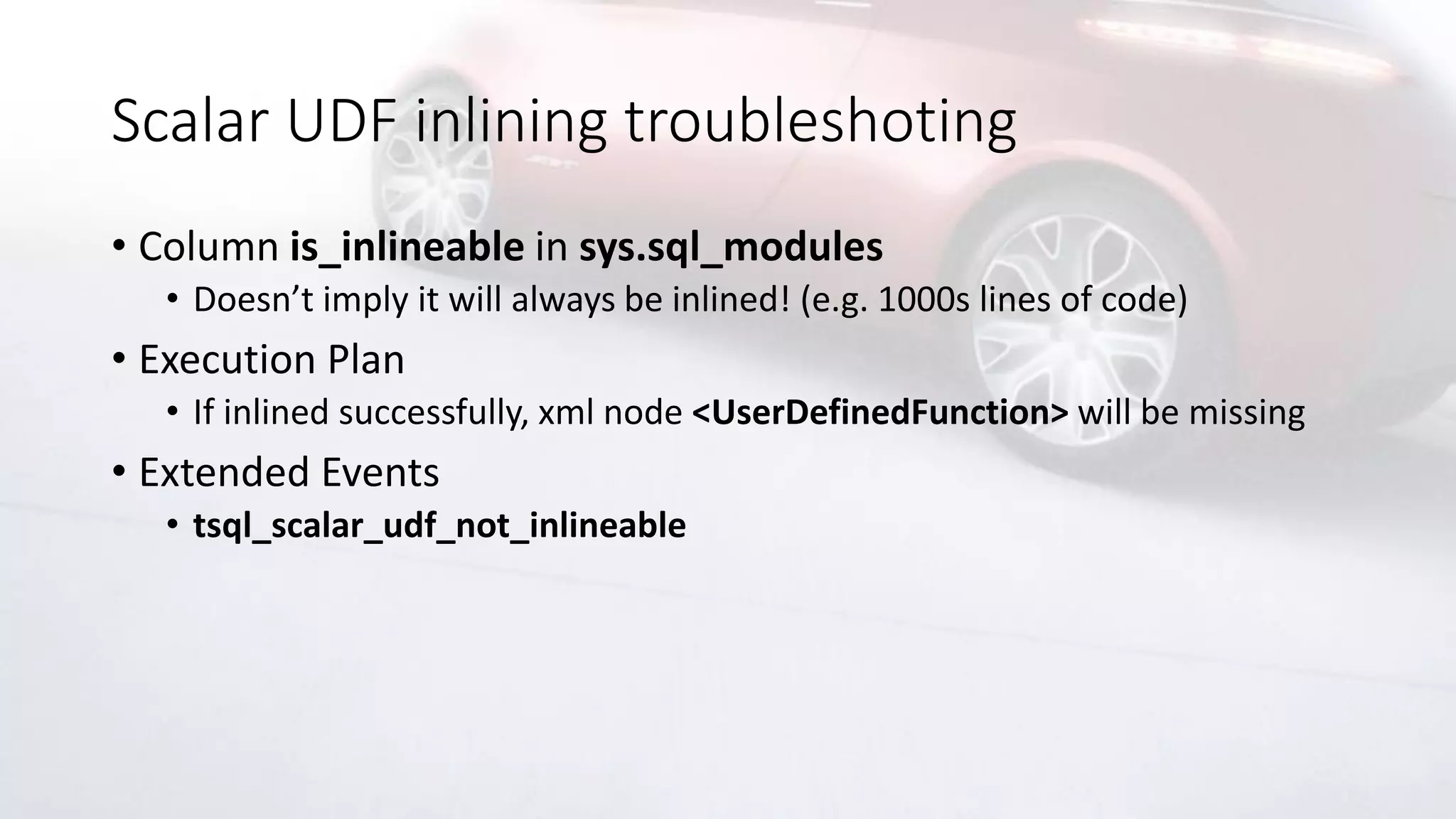 Scalar UDF inlining troubleshoting
• Column is_inlineable in sys.sql_modules
• Doesn’t imply it will always be inlined! (e.g. 1000s lines of code)
• Execution Plan
• If inlined successfully, xml node <UserDefinedFunction> will be missing
• Extended Events
• tsql_scalar_udf_not_inlineable
 