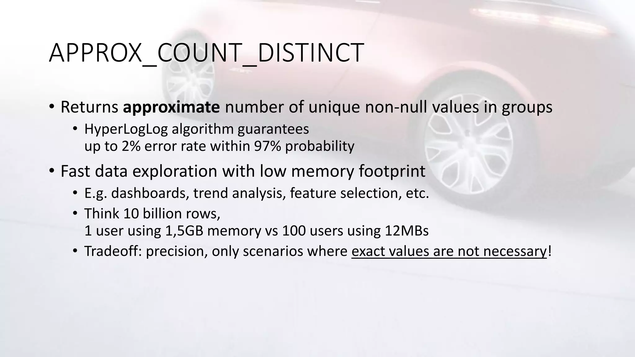 APPROX_COUNT_DISTINCT
• Returns approximate number of unique non-null values in groups
• HyperLogLog algorithm guarantees
up to 2% error rate within 97% probability
• Fast data exploration with low memory footprint
• E.g. dashboards, trend analysis, feature selection, etc.
• Think 10 billion rows,
1 user using 1,5GB memory vs 100 users using 12MBs
• Tradeoff: precision, only scenarios where exact values are not necessary!
 