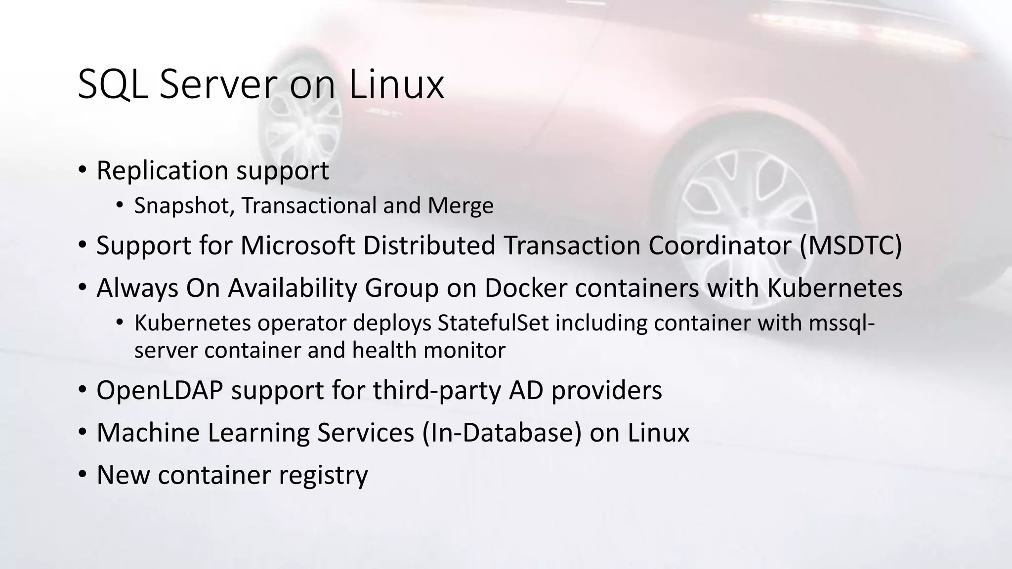 SQL Server on Linux
• Replication support
• Snapshot, Transactional and Merge
• Support for Microsoft Distributed Transaction Coordinator (MSDTC)
• Always On Availability Group on Docker containers with Kubernetes
• Kubernetes operator deploys StatefulSet including container with mssql-
server container and health monitor
• OpenLDAP support for third-party AD providers
• Machine Learning Services (In-Database) on Linux
• New container registry
 
