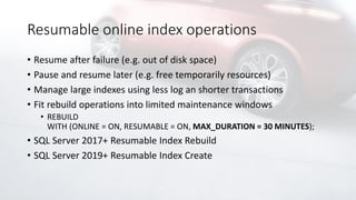 Resumable online index operations
• Resume after failure (e.g. out of disk space)
• Pause and resume later (e.g. free temporarily resources)
• Manage large indexes using less log an shorter transactions
• Fit rebuild operations into limited maintenance windows
• REBUILD
WITH (ONLINE = ON, RESUMABLE = ON, MAX_DURATION = 30 MINUTES);
• SQL Server 2017+ Resumable Index Rebuild
• SQL Server 2019+ Resumable Index Create
 