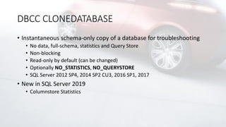 DBCC CLONEDATABASE
• Instantaneous schema-only copy of a database for troubleshooting
• No data, full-schema, statistics and Query Store
• Non-blocking
• Read-only by default (can be changed)
• Optionally NO_STATISTICS, NO_QUERYSTORE
• SQL Server 2012 SP4, 2014 SP2 CU3, 2016 SP1, 2017
• New in SQL Server 2019
• Columnstore Statistics
 