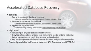 Accelerated Database Recovery
• Benefits
• Fast and consistent database recovery
• Number/size of active transactions don’t impact recovery time
• Instantaneous transaction rollback
• Active time and number of updates don’t impact rollback time
• Aggressive Log Truncation
• Even with long running transactions, prevents growing out of control
• High level
• Versioning all physical database modifications
• Only logical operations undone (are limited and can be undone instantly)
• Active transactions at crash time are marked as aborted
• Any versions generated aborted transactions can be ignored user queries
• Currently available in Preview in Azure SQL Database and CTP2.3+!
 