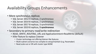 Availability Groups Enhancements
• More synchronous replicas
• SQL Server 2012 4 replicas, 2 synchronous
• SQL Server 2014 8 replicas, 2 synchronous
• SQL Server 2017 8 replicas, 3 synchronous
• SQL Server 2019 8 replicas, 5 synchronous
• Secondary-to-primary read/write redirection
• READ_WRITE_ROUTING_URL and ApplicationIntent=ReadWrite (default)
• Killer feature to replace Listener
• Cluster technology not offering listener-like features
• Multi-subnet scenarios too complex to setup/maintain (e.g. Pacemaker)
• Read scale-out or DR with cluster type NONE
 