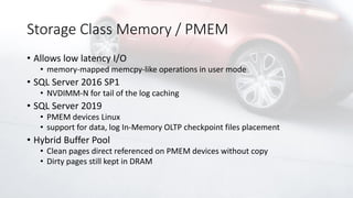 Storage Class Memory / PMEM
• Allows low latency I/O
• memory-mapped memcpy-like operations in user mode
• SQL Server 2016 SP1
• NVDIMM-N for tail of the log caching
• SQL Server 2019
• PMEM devices Linux
• support for data, log In-Memory OLTP checkpoint files placement
• Hybrid Buffer Pool
• Clean pages direct referenced on PMEM devices without copy
• Dirty pages still kept in DRAM
 